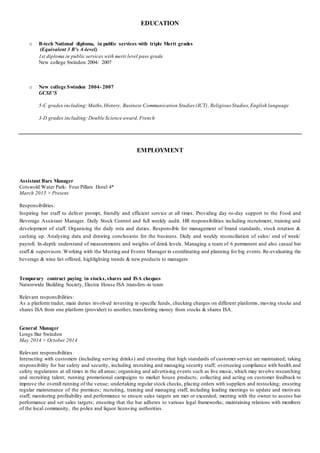 EDUCATION
o B-tech National diploma, in public services with triple Merit grades
(Equivalent 3 B's A-level)
1st diploma in public services with merit level pass grade
New college Swindon 2004- 2007
o New college Swindon 2004- 2007
GCSE'S
5-C grades including: Maths,History, Business Communication Studies (ICT), Religious Studies,English language
3-D grades including: Double Science award,French
EMPLOYMENT
Assistant Bars Manager
Cotswold Water Park- Four Pillars Hotel 4*
March 2015 > Present
Responsibilities:
Inspiring bar staff to deliver prompt, friendly and efficient service at all times. Providing day-to-day support to the Food and
Beverage Assistant Manager. Daily Stock Control and full weekly audit. HR responsibilities including recruitment, training and
development of staff. Organising the daily rota and duties. Responsible for management of brand standards, stock rotation &
cashing up. Analysing data and drawing conclusions for the business. Daily and weekly reconciliation of sales/ end of week/
payroll. In-depth understand of measurements and weights of drink levels. Managing a team of 6 permanent and also casual bar
staff & supervisors.Working with the Meeting and Events Manager in coordinating and planning for big events.Re-evaluating the
beverage & wine list offered, highlighting trends & new products to managers
Temporary contract paying in stocks, shares and ISA cheques
Nationwide Building Society, Electra House ISA transfers-in team
Relevant responsibilities:
As a platform trader, main duties involved investing in specific funds, checking charges on different platforms, moving stocks and
shares ISA from one platform (provider) to another, transferring money from stocks & shares ISA.
General Manager
Longs Bar Swindon
May 2014 > October 2014
Relevant responsibilities
Interacting with customers (including serving drinks) and ensuring that high standards of customer service are maintained; taking
responsibility for bar safety and security, including recruiting and managing security staff; overseeing compliance with health and
safety regulations at all times in the all areas; organising and advertising events such as live music, which may involve researching
and recruiting talent; running promotional campaigns to market house products; collecting and acting on customer feedback to
improve the overall running of the venue; undertaking regular stock checks, placing orders with suppliers and restocking; ensuring
regular maintenance of the premises; recruiting, training and managing staff, including leading meetings to update and motivate
staff; monitoring profitability and performance to ensure sales targets are met or exceeded; meeting with the owner to assess bar
performance and set sales targets; ensuring that the bar adheres to various legal frameworks; maintaining relations with members
of the local community, the police and liquor licensing authorities.
 