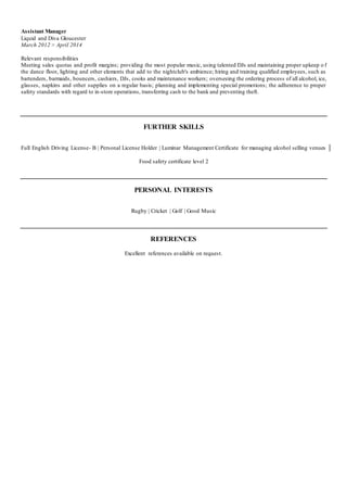 Assistant Manager
Liquid and Diva Gloucester
March 2012 > April 2014
Relevant responsibilities
Meeting sales quotas and profit margins; providing the most popular music, using talented DJs and maintaining proper upkeep o f
the dance floor, lighting and other elements that add to the nightclub's ambience; hiring and training qualified employees, such as
bartenders, barmaids, bouncers, cashiers, DJs, cooks and maintenance workers; overseeing the ordering process of all alcohol, ice,
glasses, napkins and other supplies on a regular basis; planning and implementing special promotions; the adherence to proper
safety standards with regard to in-store operations, transferring cash to the bank and preventing theft.
FURTHER SKILLS
Full English Driving License- B | Personal License Holder | Luminar Management Certificate for managing alcohol selling venues
Food safety certificate level 2
PERSONAL INTERESTS
Rugby | Cricket | Golf | Good Music
REFERENCES
Excellent references available on request.
 