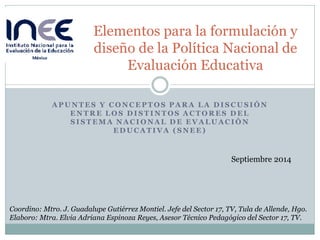 APUNTES Y CONCEPTOS PARA LA DISCUSIÓN ENTRE LOS DISTINTOS ACTORES DEL SISTEMA NACIONAL DE EVALUACIÓN EDUCATIVA (SNEE) 
Elementos para la formulación y diseño de la Política Nacional de Evaluación Educativa 
Coordino: Mtro. J. Guadalupe Gutiérrez Montiel. Jefe del Sector 17, TV, Tula de Allende, Hgo. Elaboro: Mtra. Elvia Adriana Espinoza Reyes, Asesor Técnico Pedagógico del Sector 17, TV. 
Septiembre 2014  