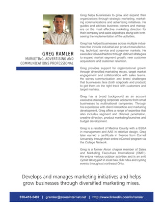 Greg helps businesses to grow and expand their
organizations through strategic marketing, market-
ing communications and advertising initiatives. He
guides and advises business owners and manag-
ers on the most effective marketing direction for
their company and sales objectives along with over-
seeing the implementation of the activities.
Greg has helped businesses across multiple indus-
tries that include industrial and product manufactur-
ing, technical, service and consumer markets. He
executes focused tactics through defined strategies
to expand market segment growth, new customer
acquisitions and customer retention.
Greg provides support for organizational growth
through diversified marketing mixes, target market
engagement and collaboration with sales teams.
He solves communication and brand challenges
that businesses face (both corporate and product)
to get them on the right track with customers and
target markets.
Greg has a broad background as an account
executive managing corporate accounts from small
businesses to multinational companies. Through
his experience with client interaction and marketing
development, Greg offers a range of expertise that
also includes segment and channel penetration,
creative direction, product marketing/launches and
budget development.
Greg is a resident of Medina County with a BSBA
in management and AAB in creative design. Greg
later earned a certificate in finance from Cornell
University through their online eCornell program via
the College Network.
Greg is a former Akron chapter member of Sales
and Marketing Executives International (SMEI).
He enjoys various outdoor activities and is an avid
cyclist taking part in local bike club rides and cycling
events throughout northeast Ohio.
GREG RAMLER
MARKETING, ADVERTISING AND
COMMUNICATIONS PROFESSIONAL
Develops and manages marketing initiatives and helps
grow businesses through diversified marketing mixes.
330-410-5497 | gramler@zoominternet.net | http://www.linkedin.com/in/ramler
 