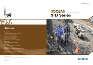 TOP-HAMMER DRILL RIGS
STD Series
www.soosan.co.kr
Copyright Soosan. Soosan reserves the right to alter speciﬁcations without prior notice
Printed in Korea
English Ver. 2012. 12
www.soosan.co.kr
STD Series
CCESSSUCCESSSUCCESS
eciﬁcations without prior notice
POWER TO
SUCCESS
POWER TPOWER T
SUCCESS
Head Ofﬁce & Hwasung Plant
109-2, Songsan-Ri, Yanggam-Myeon, Hwasung-Si, Gyunggi-Do, Korea
TEL +82-31-350-5112 FAX +82-31-350-5259
Soosan China
No. 23 Rixin-road, Jimei, Xiamen, Fujian, China
TEL +86-592-621-1230 FAX +86-592-621-3231
North of Keyun Road, East of Zhengyuan Road,
Qingdao National High Tech Industrial Zone, Qingdao, China
TEL +86-532-8796-5655 FAX +86-532-6868-2362
Soosan Europe
Ohmweg 18, 3208 KE, Spijkenisse, The Netherlands
TEL +31-181-64-7194 FAX +31-181-64-1038
Soosan Dubai
P.O. BOX : 262280, LOB14-340 Jebel Ali Free Zone, Dubai, UAE
TEL +971-4-881-0502 FAX +971-4-881-0503
Soosan Mexico
Paseo Reforma No, 373 Torre lndigo Piso 11 Col. Juarez, 06600 Mexico, D.F.
TEL +52-55-5207-0160 FAX +52-55-5207-0099
Soosan Russia
690091, Vladivostok, St.Uborevycha 5a (Dinas), 7th ﬂoor, Russia
TEL +7-4232-652-700 FAX +7-4232-436-470
 