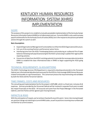 KENTUCKY HUMAN RESOURCES
INFORMATION SYSTEM (KHRIS)
IMPLEMENTATION
SCOPE
The purpose of thisprojectisto establishamutuallyacceptableimplementationof the KentuckyHuman
ResourcesInformationSystem(KHRIS) toitsfullestextentanduse. Currently KHRISisonlyusedtoprocess
payroll andbenefitsforthe KentuckyCourtsof Justice (KCOJ),butisthe requesttoalsoprocesspersonnel
actions through the system as well.
Basic Assumptions
 ExpandOrganizational Managementfunctionalitiestoreflectthe KCOJOrganizationalStructure.
 Full use of the existing Position and Personnel action forms.
 Interfacing time from the KCOJ Timekeeping System and producing an outbound file of leave
balancesfollowingeachpayroll processingforthe KCOJ’sprocessingtoupdate theiragencytime
reporting solution.
 Conversionof datafrom the KCOJ’sexistingsystem(s) toprovide the necessarydata elementsto
KHRIS to establish the base informational data in KHRIS to begin supporting the KCOJ going
forward.
TECHNICAL REQUIREMENTS & ASSUMPTIONS
The KCOJ’s Technology Services (TS) Department is required to developand provide to the Personnel
Cabinetany informational datadeemednecessaryforthe KCOJto fullyleverage KHRISHumanResource
related functionality on a go forward basis. This conversion processhas requiredtesting and validation
by both the KCOJ and the Personnel Cabinet.
TIME FRAMES, COSTS AND RESOURCES
The consulting and implementation fee for the project is $475,000, which is a fixed cost, inclusive of all
expenses. Services provided by the Personnel Cabinet will be invoiced in separate fiscal years to avoid
the impact financially on the KCOJ. All resources will come from the Project Manager in the Personnel
Cabinet, and time frames will be agreed upon moving forward.
IMPACTS & RISKS
Withthe anticipationof impacts,we’venotbeenfacedwithanyatthispoint. Some risksmovingforward
are positionlistingsnotmatchingtocurrentKHRIScodes,aswell aspositionsreceivingnew numbersand
not familiar to current viewers.
 