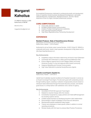  
 
 
Margaret 
Kahoilua 
 
71­1498 Puu Kamanu Ln #76 
Kailua Kona, HI 96740 
 
808.443.3743 c 
 
maggiekahoilua@gmail.com 
 
SUMMARY 
 
Accomplished Entrepreneur dedicated to professional growth and development. 
Areas of expertise include business development/management, real estate 
sales/development, travel/tourism, Resident Producer, and Arts. Myriad 
experience driven by highly motivated philanthropic purpose. 
 
 
CORE COMPETENCIES 
● Impeccable attention to detail 
● Excellent Written/Verbal Communication 
● Creative Problem Solving/Visionary Leadership 
● Fast Learning/Computer Proficient 
● High­Stake Negotiations/Key Partnership Development 
 
 
EXPERIENCE 
 
Resident Producer, State of Hawaii/Insurance Division 
Department of Commerce & Consumer Affairs 
Kailua Kona, Hawaii — 2014­Present 
 
Authorized to act as Surety under License Number: 414221 Entity ID: 308342 to 
underwrite bail bonds. Assist in lead operation development of Big Island unit for 
24hr Best Deal Bail Bonds LLC.  
Key Achievements: 
● Insightfully analyze information determining risk level of each Defendant  
● Coordinate with Indemnitors to collect premiums/collateral for Bail. 
● Ensure diligence against loss for both Obligee (State) and Surety 
(American Surety) in a fair and balanced effort toward community 
● Integrous Marketing and Concise Communication  
● High Value Referrals for potential Surety/Recovery Agents 
 
 
Expedia Local Expert, Expedia Inc. 
Kailua Kona, Hawaii — 2010­2013 
 
Uphold level of globally required excellence for Expedia Corporate in service as 
an Expert Concierge/Travel Agent. Provide each guest with outstanding service 
through building rapport, assisting in selection of appropriate products based on 
individual needs determined through fine­tuned discovery process, and resolve 
guest issues in a timely fashion with satisfaction and a sense of urgency.   
 
Key Achievements  
● Accredited IATA/IATAN approved Travel Agent 
● Adapted to required change within the industry  
● Consistently recognized by supply partners and hotel staff/management 
for providing superior service.  
● Created repeat business by developing long­term client relationships 
● Demonstrated in­depth knowledge of local area and attractions 
● Maintained/Exceeded established sales targets 
● Trained new employees on desk specific duties in addition to normal 
operating procedures.  
● Worked closely with ELE team to produce Best Practice Procedures. 
 
 