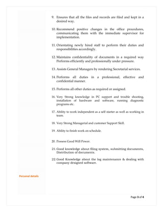 Page 3 of 4
Personal details
9. Ensures that all the files and records are filed and kept in a
desired way.
10. Recommend positive changes in the office procedures,
communicating them with the immediate supervisor for
implementation.
11. Orientating newly hired staff to perform their duties and
responsibilities accordingly.
12. Maintains confidentiality of documents in a required way
Performs efficiently and professionally under pressure.
13. Assists General Managers by rendering Secretarial services.
14. Performs all duties in a professional, effective and
confidential manner.
15. Performs all other duties as required or assigned.
16. Very Strong knowledge in PC support and trouble shooting,
installation of hardware and software, running diagnostic
programs etc.
17. Ability to work independent as a self starter as well as working in
team.
18. Very Strong Managerial and customer Support Skill.
19. Ability to finish work on schedule.
20. Possess Good Will Power.
21.Good knowledge about filing system, submitting documents,
Distribution of documents.
22.Good Knowledge about the log maintenance & dealing with
company designed software.
 