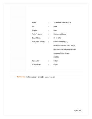 Page 4 of 4
Name : MUNEER SUNKADAKATTE
Sex : Male
Religion : Islam
Father’s Name : Mohammed beary
Date of Birth : 15-04-1982
Permanent Address : Sunkadakatte House,
Near Sunkadakatte Juma Masjid,
Vorkady (P.O) ,Manjeshwar (VIA),
Kasaragod (Dist) Kerala,
671323.
Nationality : Indian
Marital Status : Single
References References are available upon request.
 