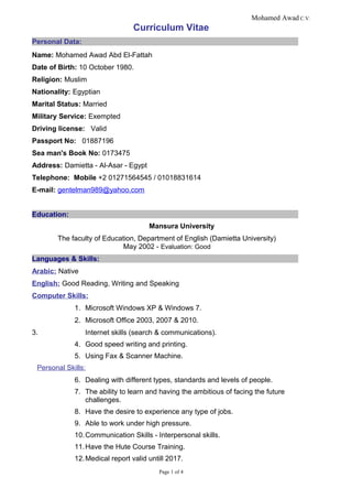 Mohamed Awad C.V.
Curriculum Vitae
Personal Data:
Name: Mohamed Awad Abd El-Fattah
Date of Birth: 10 October 1980.
Religion: Muslim
Nationality: Egyptian
Marital Status: Married
Military Service: Exempted
Driving license: Valid
Passport No: 01887196
Sea man's Book No: 0173475
Address: Damietta - Al-Asar - Egypt
Telephone: Mobile +2 01271564545 / 01018831614
E-mail: gentelman989@yahoo.com
Education:
Mansura University
The faculty of Education, Department of English (Damietta University)
May 2002 - Evaluation: Good
Languages & Skills:
Arabic: Native
English: Good Reading, Writing and Speaking
Computer Skills:
1. Microsoft Windows XP & Windows 7.
2. Microsoft Office 2003, 2007 & 2010.
3. Internet skills (search & communications).
4. Good speed writing and printing.
5. Using Fax & Scanner Machine.
Personal Skills:
6. Dealing with different types, standards and levels of people.
7. The ability to learn and having the ambitious of facing the future
challenges.
8. Have the desire to experience any type of jobs.
9. Able to work under high pressure.
10.Communication Skills - Interpersonal skills.
11.Have the Hute Course Training.
12.Medical report valid untill 2017.
Page 1 of 4
 