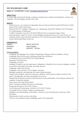 1
MD. MOSADDAQUE SABRI
Mobile no: +919768457058, E-mail:- mosaddaquesabri@gmail.com
OBJECTIVE:
To achieve high carrier growth through a continuous learning process and keep myself dynamic, visionary and
competitive with the changing scenario of the world.
SKILLS:
· Having 8.6 years’ core experience in Specialized Systems Telecom, Data Network & WIFI System, PABX
System, IPTV,Audio Visual System
· Microsoft 070-270 - Installing, Configuring and Administering Microsoft® Windows® XP Professional.
· PC Troubleshooting & Maintenance
· Certified Automation Course PLC,SCADA& HMI from Precon Automation Institute Thane
· Good Knowledge of other ICT & ELV systems Building Management System, Fire Alarm System, Air
Aspiration System, Linear Heat Detection System, CCTV System, Structured Cabling System, Public Address
System, Back Ground Music System etc..
EXPERIENCE:
Employer ORAIL TELECOM
Designation Project Engineer.
Duration 04/06/2012 - Till Date
Job Responsibilities:
· Configuring and Managing Cisco Unified Communication Manager and basic installation of Unity.
· Configuring Route Plan by using Call Manager Route Plan Architecture
· Creating Route Patters for WAN & PSTN using Wildcards
· Integrating CUCM and Unity.
· Configuring of Catalyst.
· Designing IP address as per the requirements Configuration of Standard Access-list and Configuring extended
access-list to restrict telnet from inside and outside network.
· Configuring catalyst Port Security
· Configuring Voice and Data VLAN on Single switch port.
· Managing, monitoring and interpreting the contract design documents.
· Liaising with consultants, contractors,supervisors, planners, and the general workforce involved in the
project. Checking plans, drawings and quantities for accuracy.
· Ensuring that all materials used and work performed are as per specifications. Overseeing the selection and
requisition of materials and plant.
· Lead a team of more than 50 personnel’s.
· Client, Consultant and Main Contractor Level Meetings.
· Design shop drawings for ICT & ELV System.
· Lead Testing and Commissioning Activities for ICT & ELV Systems.
· Accountable for Site Activities, Handover and Inspections.
· Installation and Commissioning of Surveillance Cameras,Access ControlSystems, Electronic Article
Surveillance
· Demonstration of above systems to the clients.
· Train new team members to pursue challenging goals for the organization
 