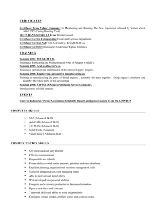 CERIFICATES
Certificate From Volant Company: In Maintaining and Running The New Equipment released by Volant which
called CRT (Casing Running Tool).
IELTS BAND SCORE 6.5 From British Council.
Certificate In Fire-Extinguishing From Civil Defense Department.
Certificate In First-Aid From Al-Forat Co. & SAPESCO Co.
Certificate In HUET (Helicopter Underwater Egress Training).
TRAINING
Summer 2004: PEUGEOT CO.
Training at Fabricating and Maintaining all types of Peugeot Vehicle’s.
Summer 2005: Arab contractor’s co.
Training at operation and maintenance of the most of Egypts’ projects.
Summer 2006: Engineering Automotive manufacturing co.
Training at manufacturing the parts of diesel engines , assembly the parts together , fixing engine’s problems and
assembly the whole parts of the car together
Summer 2008: SAPESCO(Sahara Petroleum Service Company).
Introduction to oil field services
EVENTS
Chevron Industrial / Power Generation Reliability-Based Lubrication Launch Event On 13/05/2015
COMPUTER SKILLS
 SAP (Advanced Skill).
 AutoCAD (Advanced Skill).
 3-D MAX (Advanced Skill).
 Solid Works (Amateur).
 Visual Basic ( Advanced Skill )
COMMUNICATION SKILLS
 Self-motivated and very flexible
 Effective communicator
 Responsible and reliable
 Proven ability to work under pressure, priorities and meet deadlines
 Excellent planning, organizational and time management skills
 Skilled in delegating tasks and managing teams
 Able to motivate and direct others
 Well-developed interpersonal abilities
 Energetic and extremely productive in fast-paced situations
 Open to new ideas and concepts
 Teamwork skills and ability to work independently
 Confident, critical thinker, problem solver and solution seeker.
 