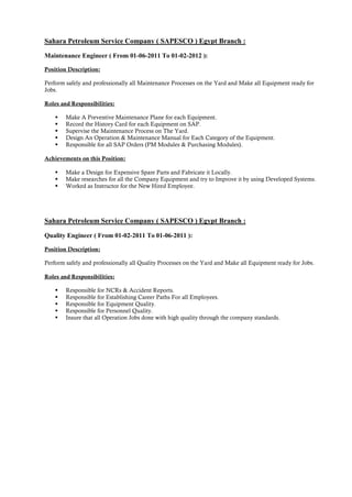 Sahara Petroleum Service Company ( SAPESCO ) Egypt Branch :
Maintenance Engineer ( From 01-06-2011 To 01-02-2012 ):
Position Description:
Perform safely and professionally all Maintenance Processes on the Yard and Make all Equipment ready for
Jobs.
Roles and Responsibilities:
 Make A Preventive Maintenance Plane for each Equipment.
 Record the History Card for each Equipment on SAP.
 Supervise the Maintenance Process on The Yard.
 Design An Operation & Maintenance Manual for Each Category of the Equipment.
 Responsible for all SAP Orders (PM Modules & Purchasing Modules).
Achievements on this Position:
 Make a Design for Expensive Spare Parts and Fabricate it Locally.
 Make researches for all the Company Equipment and try to Improve it by using Developed Systems.
 Worked as Instructor for the New Hired Employee.
Sahara Petroleum Service Company ( SAPESCO ) Egypt Branch :
Quality Engineer ( From 01-02-2011 To 01-06-2011 ):
Position Description:
Perform safely and professionally all Quality Processes on the Yard and Make all Equipment ready for Jobs.
Roles and Responsibilities:
 Responsible for NCRs & Accident Reports.
 Responsible for Establishing Career Paths For all Employees.
 Responsible for Equipment Quality.
 Responsible for Personnel Quality.
 Insure that all Operation Jobs done with high quality through the company standards.
 
