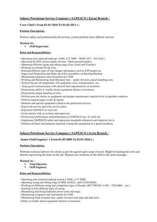 Sahara Petroleum Service Company ( SAPESCO ) Egypt Branch :
Crew Chief ( From 01-01-2010 To 01-02-2011 ) :
Position Description:
Perform safely and professionally all services, at least perform three different services
Worked As:
 JAM Supervisor.
Roles and Responsibilities:
- Operating joint analyzed makeup ( JAM). (CT 3000 – WINCATT – Oil Tech.) .
- Operating the ISIS system.(spider elevator –flush mounted spider).
- Operating different casing and tubing tongs (Farr, Eckel and Clincher)
- Working on internal fill-up tools.
- Running different types of liner hanger and packers such as ZXP packer etc.
- Supervised Preparation and Make up of Pre-assemblies on Bucking Machine.
- Maintaining computers and instruments for JAM.
- Working and Maintaining flush Mounted slips – spider elevators and all handling tools
- Perform the pre job preparation: d/h equipment, crew, transportation...etc.
- Keep good communication with client & their representative on locations.
- Demonstrate ability to trouble shoots equipment failures on locations.
- Demonstrate proper handling of crew.
- Perform post job checks on equipment and prepare maintenance required to be in operable condition.
- Perform required paper works & reports.
- Maintain and operate equipment related to the performed services.
- Report job activity and write service ticket.
- Represent SAPESCO at work site.
- Good relation with co-workers and supervisor.
- Professional performance and performance as SAPESCO rep. At work site.
- Implement SAPESCO safety and operation standards whenever and wherever he is.
- Perform all basic maintenance required to keep the equipment in a good condition.
Sahara Petroleum Service Company ( SAPESCO ) Syria Branch :
Senior Field Engineer ( From 01-05-2009 To 01-01-2010 ) :
Position Description:
Performs technical delivery for clients as per the agreed upon scope of work. Might be heading the crew and
directly supervising the team on the job. Reports any incidents on the field to the direct manager.
Worked As :
 Tong Operator.
 JAM Engineer.
Roles and Responsibilities:
- Operating joint analyzed makeup system ( JAM). ( CT 3000) .
- Operating casing and tubing tongs (FARR, ECKEL, and CLENCHER).
- Working on different casing and completion types of threads: (BUTTRESS- VAM – TENARIS…etc.)
- Running in hole different types of casing.
- Maintaining and fixing hydraulic power units and tongs.
- Maintaining computers and instruments for JAM.
- Maintaining flush mounted slips ,spider elevators and slips and dual tools .
-Ability to trouble shoots equipment failures on locations.
 