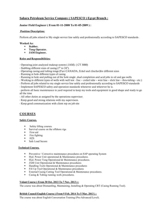 Sahara Petroleum Service Company ( SAPESCO ) Egypt Branch :
Junior Field Engineer ( From 01-11-2008 To 01-05-2009 ) :
Position Description:
Perform all jobs related to My single service line safely and professionally according to SAPESCO standards .
Worked As:
 Stabber.
 Tong Operator.
 JAM Engineer.
Roles and Responsibilities:
- Operating joint analyzed makeup system ( JAM). ( CT 3000)
- Stabbing different sizes of casing (7" to 24").
- Operating casing and tubing tongs (Farr CANADA, Eckel and clincher)for different sizes
- Running in hole different types of casing
- Running in hole and pulling out of the hole single ,dual completion and acid jobs in oil and gas wells
- Working in different types of wells with well test - frac – coiled tube – wire line – slick line – thru-tubing – etc.)
- Perform all jobs related to my single service line safely and professionally according to SAPESCO standards
- Implement SAPESCO safety and operation standards whenever and wherever he is.
- perform all basic maintenance in yard required to keep my tools and equipment in good shape and ready to go
all the time
- All other duties as assigned by the operations supervisor.
- Keep good and strong relations with my supervisors.
- Keep good communication with client rep on job site
COURSES
Safety Courses.
 Safety lifting courses.
 Survival course on the offshore rigs
 First aid
 Fire fighting
 H2S
 Safe Load Secure
Technical Courses.
 Preventive / Corrective maintenance procedures on SAP operating System
 Hyd. Power Unit operational & Maintenance procedures.
 Hyd. Power Tong Operational & Maintenance procedures.
 JAM Unit Operational & Maintenance procedures
 Handling Tools Operational & Maintenance procedures
 Fill Up Tool Operational & Maintenance procedures
 External Casing Cutting Tool Operational & Maintenance procedures.
 Casing & Tubing running work procedures.
Volant Course ( From 30 Oct. 2013 To 7 Nov. 2013 ) :
The course was about Dismantling, Maintaining, Installing & Operating CRT (Casing Running Tool).
British Council English Course ( From 9 Feb. 2014 To 5 Mar. 2013 ) :
The course was about English Conversation Training (Pre-Advanced Level).
 