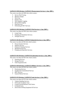 SAPESCO SMS Division ( SAPESCO Measurements Services ) ( Jun. 2009 ) :
The course was about all SMS Jobs which contain :
 Service Well Testing.
 Memory Gauges.
 Wire Line.
 Electric Line.
 Well Integrity Logging.
 Down Hole Logging.
 Pipe Recovery.
 Perforating & MLT Services.
SAPESCO SWS Division ( SAPESCO Well Services ) ( Jun. 2009 ) :
The course was about all SWS Jobs which contain :
 Coiled Tube.
 Pumping & Stimulation Services.
 Nitrogen Services.
SAPESCO SIS Division ( SAPESCO Industrial Services ) ( Jun. 2009 ) :
The course was about all SIS Jobs which contain :
 Process System Services.
 Pipeline Services.
 Chemical Cleaning Services.
 Mechanical Services.
 Pumping and Specialist Services.
SAPESCO SES Division ( SAPESCO Exploration Services ) ( Jun. 2009 ) :
The course was about all SES Jobs which contain :
 Scanning Services.
 Storage Services.
 Field Acquisition QC.
SAPESCO SOS Division ( SAPESCO Offshore Services ) ( Jun. 2009 ) :
The course was about all SOS Jobs which contain :
 Positioning Services.
 Geophysical/ Geotechnical Surveys.
 ROV Services.
 General Marine Services.
SAPESCO STS Division ( SAPESCO Tools Services ) ( Jun. 2009 ) :
The course was about all STS Jobs which contain :
 Tubular Handling Services.
 Fill-Up & Circulation Tool.
 Casing ExternalInternal Cold Cutters.
 Coring Services.
 Down Hole Drilling Equipment & Services.
 