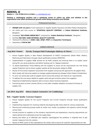 NIKHIL U
Mobile # : +91 9738115114 ;E-Mail: u.v.nikhil@gmail.com
Seeking a challenging position and a satisfying career to utilize my skills and abilities in the
organization that offers professional growth while being innovative and flexible.
Professional Summary
• PGDQM with 4.6 years of work experience in Supplier Quality Assurance and New Product Development.
• Six month part time course on “STASTICAL QUALITY CONTROL” at Indian Statistical Institute,
Bangalore
• Completed “SIX SIGMA GREEN BELT” conducted by “Indian Statistical Institute”, Bangalore
• Certified ISO 9001-2008 INTERNAL QUALITY AUDITOR.
• Technical Pro efficiency in GD&T, SQC, APQP, PPAP and Inspection Techniques.
• Awareness of PLM & SAP
CAREER CONTOUR
Aug 2015- Present Faiveley Transport Rail Technologies (Railways & Metro)
• Ensure Supplier Quality in New Product Development of HVAC’s Components (Sheet Metal, Plastics,
Machining and Fabrication) through robust qualification process (PPAP/FAI).
• Implementation of supplier APQP process for all HVAC projects and ensuring there is no quality issues
during FAI ,pre serial production and before handing over to Regular production
• To attend Specification Fixing Meeting with the Supplier to ensure all the requirements are met during
regular Production and to ensure supplier submits all the documents related to APQP.
• Review of First Article Inspection Documents from Supplier and giving FAI approval for all supplier Parts.
• Work closely with Sourcing Leaders to manage supplier/engineering changes & New Product Introductions.
• To carry out control plan audit at supplier end to ensure the product will meet all our requirements.
• To address the Line issues related to supplier parts and get corrective action from suppliers.
• Preparing & Implementing inspection plan to ensure robust incoming inspection.
• Converting parts to Green channel (Direct on line) after complete validation of product & Process at
supplier end.
Jan 2013- Aug 2015 Subros Limited (Automotive Air Conditioning)
Role – Supplier Quality Assurance Engineer
• Ensure Supplier Quality for the Launch Programs and Current Programs through robust qualification
process
• Implementing inspection for incoming material and preparing IQC check sheet for various components.
• Planning and conducting process audits at vendor end, vendor up gradation and rejection control through
various tools.
• Provide direction to suppliers on the company requirements and expectations, ensuring requirements are
clearly defined and understood across the supply basis.
• Raising and follow up of CRR(CKD part rejection report)against the problems in imported item to get
counter measures from the vendors
• Review of PPAP (Level-3) files submitted by the vendor and to ensure all customer requirements are met.
 