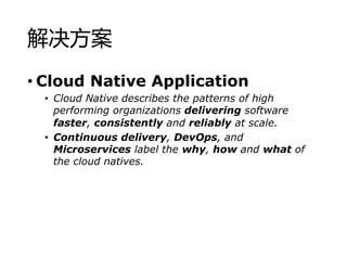 
? Cloud Native Application
? Cloud Native describes the patterns of high
performing organizations delivering software
faster, consistently and reliably at scale.
? Continuous delivery, DevOps, and
Microservices label the why, how and what of
the cloud natives.
 