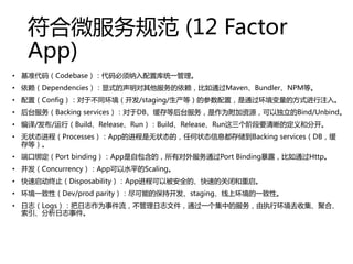΢淶 (12 Factor
App)
? ׼루Codebaseÿͳһ
? DependenciesʽͨMavenBundlerNPMȡ
? ãConfigڲͬ/staging/ȣĲãͨķʽע롣
? ̨Backing servicesDBȺ̨ΪԴԶBind/Unbind
? //УBuildReleaseRunBuildReleaseRun׶ҪĶͷֿ
? ״̬̣ProcessesAppĽ״̬ģκ״̬Ϣ洢Backing servicesDB
ȣ
? ˿ڰ󶨣Port bindingApp԰ģжͨPort Binding¶ͨHttp
? ConcurrencyAppˮƽScaling
? ֹDisposabilityApp̿ԱȫġٵĹرպ
? һԣDev/prod parityܵıֿstagingϻһԡ
? ־Logs־Ϊ¼־ļͨһеķִлȥռۺϡ
־¼
 