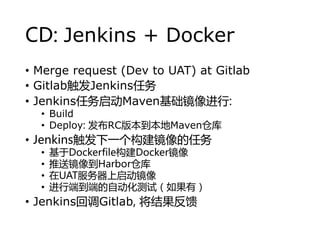 CD: Jenkins + Docker
? Merge request (Dev to UAT) at Gitlab
? GitlabJenkins
? JenkinsMaven:
? Build
? Deploy: RC汾Mavenֿ
? Jenkinsһ
? DockerfileDocker
? ;Harborֿ
? UAT
? ж˵˵ԶԣУ
? JenkinsصGitlab, 
 