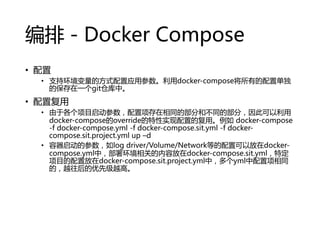 ţDocker Compose
? 
? ֻ֧ķʽӦòdocker-composeеõ
ıһgitֿС
? ø
? ڸĿͬĲֺͲͬĲ֣˿
docker-composeoverrideʵõĸá docker-compose
-f docker-compose.yml -f docker-compose.sit.yml -f docker-
compose.sit.project.yml up Cd
? Ĳlog driver/Volume/NetworkȵÿԷdocker-
compose.ymlУ𻷾صݷdocker-compose.sit.ymlض
Ŀ÷docker-compose.sit.project.ymlУymlͬ
ģԽȼԽߡ
 