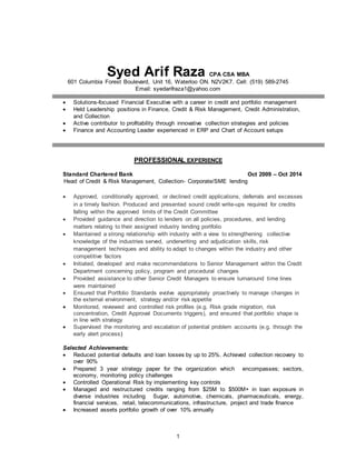 Syed Arif Raza CPA CSA MBA 
601 Columbia Forest Boulevard, Unit 16, Waterloo ON. N2V2K7. Cell: (519) 589-2745 
Email: syedarifraza1@yahoo.com 
 Solutions-focused Financial Executive with a career in credit and portfolio management 
 Held Leadership positions in Finance, Credit & Risk Management, Credit Administration, 
1 
and Collection 
 Active contributor to profitability through innovative collection strategies and policies 
 Finance and Accounting Leader experienced in ERP and Chart of Account setups 
PROFESSIONAL EXPERIENCE 
Standard Chartered Bank Oct 2009 – Oct 2014 
Head of Credit & Risk Management, Collection- Corporate/SME lending 
 Approved, conditionally approved, or declined credit applications, deferrals and excesses 
in a timely fashion. Produced and presented sound credit write-ups required for credits 
falling within the approved limits of the Credit Committee 
 Provided guidance and direction to lenders on all policies, procedures, and lending 
matters relating to their assigned industry lending portfolio 
 Maintained a strong relationship with industry with a view to strengthening collective 
knowledge of the industries served, underwriting and adjudication skills, risk 
management techniques and ability to adapt to changes within the industry and other 
competitive factors 
 Initiated, developed and make recommendations to Senior Management within the Credit 
Department concerning policy, program and procedural changes 
 Provided assistance to other Senior Credit Managers to ensure turnaround time lines 
were maintained 
 Ensured that Portfolio Standards evolve appropriately proactively to manage changes in 
the external environment, strategy and/or risk appetite 
 Monitored, reviewed and controlled risk profiles (e.g. Risk grade migration, risk 
concentration, Credit Approval Documents triggers), and ensured that portfolio shape is 
in line with strategy 
 Supervised the monitoring and escalation of potential problem accounts (e.g. through the 
early alert process) 
Selected Achievements: 
 Reduced potential defaults and loan losses by up to 25%. Achieved collection recovery to 
over 90% 
 Prepared 3 year strategy paper for the organization which encompasses; sectors, 
economy, monitoring policy challenges 
 Controlled Operational Risk by implementing key controls 
 Managed and restructured credits ranging from $25M to $500M+ in loan exposure in 
diverse industries including Sugar, automotive, chemicals, pharmaceuticals, energy, 
financial services, retail, telecommunications, infrastructure, project and trade finance 
 Increased assets portfolio growth of over 10% annually 
 