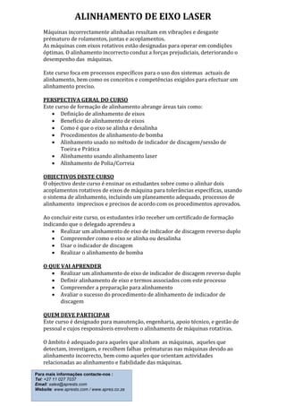 ALINHAMENTO DE EIXO LASER
Máquinas incorrectamente alinhadas resultam em vibrações e desgaste
prématuro de rolamentos, juntas e acoplamentos.
As máquinas com eixos rotativos estão designadas para operar em condições
óptimas. O alinhamento incorrecto conduz a forças prejudiciais, deteriorando o
desempenho das máquinas.
Este curso foca em processos específicos para o uso dos sistemas actuais de
alinhamento, bem como os conceitos e competências exigidos para efectuar um
alinhamento preciso.
PERSPECTIVA GERAL DO CURSO
Este curso de formação de alinhamento abrange áreas tais como:
 Definição de alinhamento de eixos
 Benefício de alinhamento de eixos
 Como é que o eixo se alinha e desalinha
 Procedimentos de alinhamento de bomba
 Alinhamento usado no método de indicador de discagem/sessão de
Toeira e Prática
 Alinhamento usando alinhamento laser
 Alinhamento de Polia/Correia
OBJECTIVOS DESTE CURSO
O objectivo deste curso é ensinar os estudantes sobre como o alinhar dois
acoplamentos rotativos de eixos de máquina para tolerâncias específicas, usando
o sistema de alinhamento, incluindo um planeamento adequado, processos de
alinhamento imprecisos e precisos de acordo com os procedimentos aprovados.
Ao concluir este curso, os estudantes irão receber um certificado de formação
indicando que o delegado aprendeu a
 Realizar um alinhamento de eixo de indicador de discagem reverso duplo
 Compreender como o eixo se alinha ou desalinha
 Usar o indicador de discagem
 Realizar o alinhamento de bomba
O QUE VAI APRENDER
 Realizar um alinhamento de eixo de indicador de discagem reverso duplo
 Definir alinhamento de eixo e termos associados com este processo
 Compreender a preparação para alinhamento
 Avaliar o sucesso do procedimento de alinhamento de indicador de
discagem
QUEM DEVE PARTICIPAR
Este curso é designado para manutenção, engenharia, apoio técnico, e gestão de
pessoal e cujos responsáveis envolvem o alinhamento de máquinas rotativas.
O âmbito é adequado para aqueles que alinham as máquinas, aqueles que
detectam, investigam, e recolhem falhas prématuras nas máquinas devido ao
alinhamento incorrecto, bem como aqueles que orientam actividades
relacionadas ao alinhamento e fiabilidade das máquinas.
Para mais informações contacte-nos :
Tel: +27 11 027 7037
Email: sales@aprests.com
Website: www.aprests.com / www.apres.co.za
 