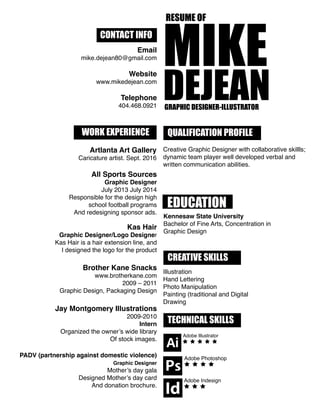 MIKE
RESUME OF
DEJEAN
Email
mike.dejean80@gmail.com
Website
www.mikedejean.com
Telephone
404.468.0921
QUALIFICATION PROFILE
CREATIVE SKILLS
TECHNICAL SKILLS
CONTACT INFO
WORK EXPERIENCE
EDUCATION
Creative Graphic Designer with collaborative skillls;
dynamic team player well developed verbal and
written communication abilities.
Kennesaw State University
Bachelor of Fine Arts, Concentration in
Graphic Design
Artlanta Art Gallery
Caricature artist. Sept. 2016
All Sports Sources
Graphic Designer
July 2013 July 2014
Responsible for the design high
school football programs
And redesigning sponsor ads.
Kas Hair
Graphic Designer/Logo Designer
Kas Hair is a hair extension line, and
I designed the logo for the product
Brother Kane Snacks
www.brotherkane.com
2009 – 2011
Graphic Design, Packaging Design
Jay Montgomery Illustrations
2009-2010
Intern
Organized the owner’s wide library
Of stock images.
PADV (partnership against domestic violence)
Graphic Designer
Mother’s day gala
Designed Mother’s day card
And donation brochure.
Adobe Illustrator
Adobe Photoshop
Adobe Indesign
Illustration
Hand Lettering
Photo Manipulation
Painting (traditional and Digital
Drawing
GRAPHIC DESIGNER-ILLUSTRATOR
 