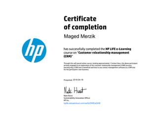Certificate
of completion
has successfully completed the HP LIFE e-Learning
course on “Customer releationship management
(CRM)”
Through this self-paced online course, totaling approximately 1 Contact Hour, the above participant
actively engaged in an exploration of the customer relationship management (CRM) process,
learning why a CRM tool is beneficial and how to use contact management software as a CRM tool
for the participant's own business.
Presented
Nate Hurst
Sustainability Innovation Officer
HP Inc.
hplife.edcastcloud.com/verify/DWEaQHtE
Maged Merzik
2016-04-18
 