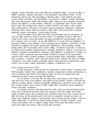 empathic, patient, and having more social skills than mechanical ability. I am seen by others as
helpful, agreeable, outgoing, and patient. I avoid mechanical and technical activity. For the
Enterprising interest type, I like persuading or directing others. I value financial and social
success, loyalty, risk-taking, and responsibility. I see myself as confident, sociable, and having
more sales and persuasive ability than scientific ability. Others see me as energetic, extroverted,
shrewd, and ambitious. I avoid scientific, intellectual, or complicated topics. For the Artistic
interest type, I like reading books, musical or artistic activities, and writing. I value creative
ideas, self-expression, and beauty. I see myself as open to experience, imaginative, intellectual,
and having better creative skills than clerical or office skills. I am seen by others as unusual,
disorderly, creative, and sensitive. I avoid routine and rules.
On the Occupation Types table of the SDS, each personality type has descriptions for
what one might need out of a career in order to thrive. It is important to keep in mind that it
would be rare to find a career that includes all aspects described for each personality type in
one’s summary code. As a result, one may find fulfillment in a career with any combination of
the aspects relating to their Summary Code. In keeping with my Summary Code (SEA), I would
do better in occupations that require interpersonal competencies, skill in teaching, treating,
healing others, skill in persuading others, creative ability, or emotional expression. A career for
me should reward empathy, humanitarianism, sociability, friendliness, initiative in the pursuit of
financial or material accomplishment, dominance, self-confidence, or imagination in writing, art,
or music. Values or personal styles that I should be allowed to express in my career include
concern for the welfare of others, acquisitive or power-oriented styles, responsibility, unusual
ideas or manners, or aesthetic values. My career should involve working with others in a helpful
or facilitative way, selling, leading, persuading others to attain personal or organizational goals,
creative work in music, writing, performance, sculpture, or intellectual work.
Keirsey Temperament Sorter (KTS):
For this assessment, I ended up with two temperaments of ISFP (Artisan: Composer) and
INFP (Guardian: Healer). These combinations describe a temperament (Artisan and Guardian) as
well as a character type (Healer and Composer) which can serve as a starting point when
considering the kind of career one might find fulfillment.
As a Composer, I am in tune with my senses, have a good grasp on what belongs and
what does not in works of art, impulsive and caught up in the moment, sensitive to the pain and
suffering of others, difficult to observe and greatly misunderstood, and driven by my values and
have a strong aesthetic sense. Careers in which I might thrive are medical, social, educational,
clerical, and artistic occupations.
As a Healer, I present a calm and serene face to the world, seem shy and distant around
others, have a capacity for personal caring, have a passion to heal the conflicts that trouble
people or divides groups, have a profound sense of idealism that derives from a strong sense of
right and wrong, see the potential good in the world, am adaptable, welcome new ideas, am
patient with complicated situations, and am keenly aware of people and their feelings. Careers in
which I might thrive or am drawn to include being a professor or teacher, counselor, social
worker, and anything I feel is a religious calling. Many of the careers that healers seek are
careers that “unlock the mystery of life for those they encounter.”
 