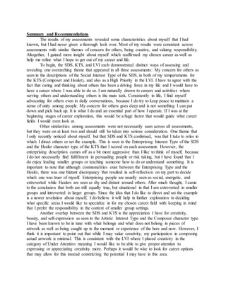Summary and Recommendations
The results of my assessments revealed some characteristics about myself that I had
known, but I had never given a thorough look over. Most of my results were consistent across
assessments with similar themes of concern for others, being creative, and valuing responsibility.
Altogether, I gained more insight about myself which reaffirmed my chosen career as well as
help me refine what I hope to get out of my career and life.
To begin, the SDS, KTS, and LVI each demonstrated distinct ways of assessing and
revealing one overarching theme that appeared in all three assessments: My concern for others as
seen in the descriptions of the Social Interest Type of the SDS, in both of my temperaments for
the KTS (Composer and Healer), and also as a High Priority in the LVI. I have to agree with the
fact that caring and thinking about others has been a driving force in my life and I would have to
have a career where I was able to do so. I am naturally drawn to careers and activities where
serving others and understanding others is the main task. Consistently in life, I find myself
advocating for others even in daily conversations, because I do try to keep peace to maintain a
sense of unity among people. My concern for others goes deep and is not something I can put
down and pick back up. It is what I do and an essential part of how I operate. If I was at the
beginning stages of career exploration, this would be a huge factor that would guide what career
fields I would even look at.
Other similarities among assessments were not necessarily seen across all assessments,
but they were on at least two and should still be taken into serious consideration. One theme that
I only recently noticed about myself, but that SDS and KTS confirmed, was that I take to roles in
which I direct others or set the example. This is seen in the Enterprising Interest Type of the SDS
and the Healer character type of the KTS that I scored on each assessment. However, the
enterprising description comes off as a bit more aggressive than I like to think of myself, because
I do not necessarily find fulfillment in persuading people or risk taking, but I have found that I
do enjoy leading smaller groups or teaching someone how to do or understand something. It is
important to note that although commonalities exist between the Enterprising Type and the
Healer, there was one blatant discrepancy that resulted in self-reflection on my part to decide
which one was truer of myself. Enterprising people are usually seen as social, energetic, and
extroverted while Healers are seen as shy and distant around others. After much thought, I came
to the conclusion that both are still equally true, but situational in that I am extroverted in smaller
groups and introverted in larger groups. Since the idea that I do like to direct and set the example
is a newer revelation about myself, I do believe it will help in further exploration in deciding
what specific areas I would like to specialize in for my chosen career field with keeping in mind
that I prefer the responsibility in the context of smaller group settings.
Another overlap between the SDS and KTS is the appreciation I have for creativity,
beauty, and self-expression as seen in the Artistic Interest Type and the Composer character type.
I have been known to be in tune with what belongs and what does not belong in pieces of
artwork as well as being caught up in the moment or experience of the here and now. However, I
think it is important to point out that while I may value creativity, my participation in composing
actual artwork is minimal. This is consistent with the LVI where I placed creativity in the
category of Under Attention meaning I would like to be able to give proper attention to
expressing or appreciating creativity more. Perhaps it would be wise to look for career options
that may allow for this instead constricting the potential I may have in this area.
 