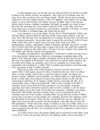 A really important area in my life that I felt was addressed in the LVI and that I was able
to address on the Lifeline Exercise was spirituality. Since I grew up in a Christian home and
many of my values are derived from my Christian beliefs, I felt like this has been an essential
component in my career making decisions. In the LVI, spirituality can be found as my top High
Priority as well as when looking at my Lifeline Exercise, the higher points of my Personal
Lifeline tend to be times of spiritual awakenings. My beliefs are actually very central to much
that I do in life and seeing that a career path is a huge part of life, it only makes sense that I
would always have to consult God about any career decisions. Spirituality will always be a factor
because I do believe in something bigger than myself and my career.
It was interesting to see on my Lifeline Exercise how my Work/Academics Lifeline and
Personal Lifeline appear to intertwine and move toward a more positive direction in my later
years. This could mean that I have been mastering how to balance the roles I have had in life and
may be doing so successfully. One possible source to support this can be found on the LVI since
results showed that I want to express some of the same values (concern for others,
interdependence, humility, independence, financial prosperity, and health and activity) in all life
roles. It could be that I have put these values as goals in all my life roles which have created for
more cohesion among my roles which means I will have to be sure to explore career options that
will interfere least with this cohesion I am experiencing.
For further recommendations and exploration, I would need to consider the stage I am at
in the career decision making process. Right now I am pursuing a counseling degree at the
master’s level which may appear as though I am through with the decision process, but that is far
from true. I am confident in the decisions I have made thus far to pursue further education and
am excited about starting my counseling career; however counseling has a broad range of
opportunities and specializations in which I think it would be most beneficial to keep the results
of my assessments in mind for further decisions.
Based on my results, some of the conclusions I came to were that I need to be in a
position where I could express concern for others, I should look into areas where I can direct
others or set the example, I need to have a career that would not confine and maybe even
promote creativity, spirituality and in particularly my Christian beliefs are a huge driving force in
my life of which many of my decisions are based, and cohesion between my life roles has
created general satisfaction for me meaning I should look for a career that will allow me to
express similar values of that in my personal life. I believe there is potential in the field of
counseling to find an area where all of these conclusions can work together. In general,
counseling does require and reward concern for others as well as creativity so I do not foresee
difficulty finding an area that would work for those two conclusions. Spirituality and cohesion
between life roles through expression of similar values can also be incorporated into the
counseling career due to the versatility counseling offers. The part that may be tricky is finding
an area where I can direct or set the example since counseling does base a lot of practices on the
idea that people are the experts of their own lives and will find their own way. Although I do
believe that is true and I plan to practice from that standpoint, I also think there are areas that
hold opportunities to direct and set the example, for instance in some sort of skills training or, as
in career counseling, aiding in a decision making process. I am confident that there are numerous
areas in counseling that will allow me to incorporate all that I feel is important in order to have a
sense of fulfillment.
As a result of where I am in the decision making process and based on what I think I need
to look for in a career, my next steps will have to be exploring specific areas of counseling. It
 