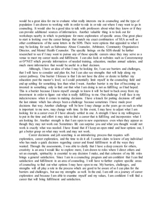 would be a great idea for me to evaluate what really interests me in counseling and the type of
population I am drawn to working with in order to rule in or rule out where I may want to go in
counseling. It would also be a good idea to talk with professors about what they know or if they
can provide additional sources of information. Another valuable thing is to look out for
workshops nearby in which to participate for more exploration of specific areas. One great place
to start is looking over the career listings that match my exact combination of SEA as well as
other combinations of the same letters in the SDS. There were options that appealed to what I
may be looking for such as Substance Abuse Counselor, Arbitrator, Community Organization
Director, and Mental Health Counselor. The specific listings on the SDS should be further
researched to see if I may want to pursue any of those specific careers since they may serve as a
venue to meet my career needs and fulfillment. I can also look at websites such as Careeronestop
or O*NET which provide information of needed training, education, median annual salaries, and
much more information that would be useful in a final decision.
Although, I have an idea of what I may be looking for, I can see barriers and challenges,
that I will have to consider and plan for, but I can also see strengths that will help along my
career pathway. One barrier I foresee is that I do not have the drive or desire to further my
education past the master’s level, so I could potentially limit myself in the counseling field and
end up settling for something less than what I want. Another barrier is my fear of becoming so
invested in something only to find out that what I am doing is not as fulfilling as I had hoped.
This is a barrier because I know myself enough to know it will be hard to back away from my
investment in order to figure out what is really fulfilling to me. One challenge I will face is my
indecisiveness when it comes to making decisions. I have a knack for putting decisions off until
the last minute which has always been a challenge because sometimes I have made poor
decisions that way. Another challenge will be how I may change as the years go on such as what
is important to me now, may change with time. In this event, I may have to adjust what I am
looking for in a career even if I have already settled in one. A strength I have is my willingness
to put in the time and effort it may take to find a career that is fulfilling and incorporates what I
am looking for. Another strength is that I am open to new experiences even when they appear as
though they may not work out. Sometimes life can surprise you and what you thought would not
work is exactly what was needed. I have found that if I keep an open mind and hear options out, I
get a better grasp on what may work and may not work.
Career decisions and job searching is an intimidating process that requires self-
exploration, career exploration, and the time to do it all. I cannot claim to know of any individual
who has made a quick decision regarding career and found fulfillment in all the ways they
wanted. Through the assessments, I was able to clarify that I have a deep concern for others,
creativity is an area I would like to explore more, I am drawn to roles where I direct others and
set an example, spirituality is essential to any decision I make, and that cohesion of my life roles
brings a general satisfaction. Since I am in a counseling program and am confident that I can find
satisfaction and fulfillment in an area of counseling, I will have to further explore specific areas
of counseling to find out what options I may have open to me. My barriers, challenges, and
strengths will all play a role in the process which are good to be aware of so I can plan for the
barriers and challenges, but use my strengths as well. In the end, I am still on a journey of career
exploration and because I am able to examine myself and my values, I am confident I will find a
career that will bring fulfillment and satisfaction.
 