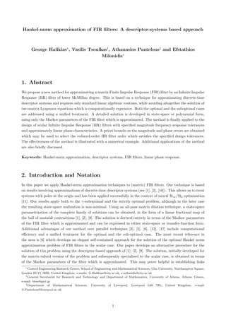 Hankel-norm approximation of FIR ﬁlters: A descriptor-systems based approach
George Halikias∗
, Vasilis Tsoulkas†
, Athanasios Pantelous‡
and Efstathios
Milonidis∗
1. Abstract
We propose a new method for approximating a matrix Finite Impulse Response (FIR) ﬁlter by an Inﬁnite Impulse
Response (IIR) ﬁlter of lower McMillan degree. This is based on a technique for approximating discrete-time
descriptor systems and requires only standard linear algebraic routines, while avoiding altogether the solution of
two matrix Lyapunov equations which is computationally expensive. Both the optimal and the suboptimal cases
are addressed using a uniﬁed treatment. A detailed solution is developed in state-space or polynomial form,
using only the Markov parameters of the FIR ﬁlter which is approximated. The method is ﬁnally applied to the
design of scalar Inﬁnite Impulse Response (IIR) ﬁlters with speciﬁed magnitude frequency-response tolerances
and approximately linear phase characteristics. A-priori bounds on the magnitude and phase errors are obtained
which may be used to select the reduced-order IIR ﬁlter order which satisﬁes the speciﬁed design tolerances.
The eﬀectiveness of the method is illustrated with a numerical example. Additional applications of the method
are also brieﬂy discussed.
Keywords: Hankel-norm approximation, descriptor systems, FIR ﬁlters, linear phase response.
2. Introduction and Notation
In this paper we apply Hankel-norm approximation techniques to (matrix) FIR ﬁlters. Our technique is based
on results involving approximations of discrete-time descriptor systems (see [1], [2], [10]). This allows us to treat
systems with poles at the origin and has been applied successfully in the context of mixed H∞/H2 optimization
[11]. Our results apply both to the γ-suboptimal and the strictly optimal problem, although in the later case
the resulting state-space realization is non-minimal. Using an all-pass matrix dilation technique, a state-space
parametrization of the complete family of solutions can be obtained, in the form of a linear fractional map of
the ball of unstable contractions [1], [2], [9]. The solution is derived entirely in terms of the Markov parameters
of the FIR ﬁlter which is approximated and can be expressed in either state-space or transfer-function form.
Additional advantages of our method over parallel techniques [3], [5], [6], [12], [17] include computational
eﬃciency and a uniﬁed treatment for the optimal and the sub-optimal case. The most recent reference in
the area is [6] which develops an elegant self-contained approach for the solution of the optimal Hankel norm
approximation problem of FIR ﬁlters in the scalar case. Our paper develops an alternative procedure for the
solution of this problem using the descriptor-based approach of [1], [2], [9]. The solution, initially developed for
the matrix-valued version of the problem and subsequently specialized to the scalar case, is obtained in terms
of the Markov parameters of the ﬁlter which is approximated. This may prove helpful in establishing links
∗Control Engineering Research Centre, School of Engineering and Mathematical Sciences, City University, Northampton Square,
London EC1V 0HB, United Kingdom, e-mails: G.Halikias@city.ac.uk, e.milonidis@city.ac.uk
†General Secretariat for Research and Technology and Department of Mathematics, University of Athens, Athens, Greece,
e-mail: btsu@gsrt.gr
‡Department of Mathematical Sciences, University of Liverpool, Liverpool L69 7ZL, United Kingdom, e-mail:
A.Pantelous@liverpool.ac.uk
1
 