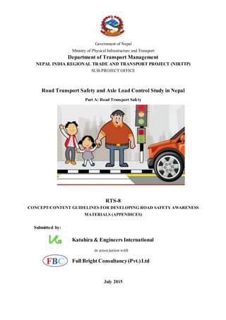 Government of Nepal
Ministry of Physical Infrastructure and Transport
Department of Transport Management
NEPAL INDIA REGIONAL TRADE AND TRANSPORT PROJECT (NIRTTP)
SUB-PROJECT OFFICE
Road Transport Safety and Axle Load Control Study in Nepal
Part A: Road Transport Safety
RTS-8
CONCEPT/CONTENT GUIDELINES FOR DEVELOPING ROAD SAFETY AWARENESS
MATERIALS (APPENDICES)
Submitted by:
Katahira & Engineers International
in association with
Full Bright Consultancy(Pvt.)Ltd
July 2015
 