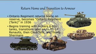 Return Home and Transition to Armour
• Ontario Regiment returns home on
reserve, becomes “Ontario Regiment
(Tank)” in 1936
• Begins training with Vickers 6-ton
tanks, transitions later on to FT-17
Renaults, then Churchills, and finally
Shermans
 