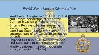World War II: Canada Returns to War
• World War II begins in 1939 with British
and French declaration of war after
German invasion of Poland
• Ontario Regiment begins amassing
strength again, designated “11th
Canadian Tank Regiment” in 1941,
becomes part of 1st Canadian Armoured
Brigade
• Shipped to UK in 1941 for war training,
first Canadians to use Churchill tanks
• Finally deployed in 1943 in Operation
Husky (invasion of Sicily)
 