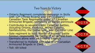 Two Years to Victory
• Ontario Regiment completes campaign in Sicily
with 12th (Three Rivers) and 14th (Calgary)
Canadian Tank Regiments under 1st Canadian
Armoured Brigade, continues up Italian peninsula
• Contributes to several major Canadian battles,
including Ortona, Florence, Monte Cassino,
Sanfatucchio, the Gothic Line, and the Hitler Line
• Sole regiment to hold “Battle of Aquino” battle
honour, responsible for taking of an airfield from
Germans alone with no infantry support
• Transferred to Holland with rest of 1st Canadian
Armoured Brigade in 1945
• Toll: 69 killed
 