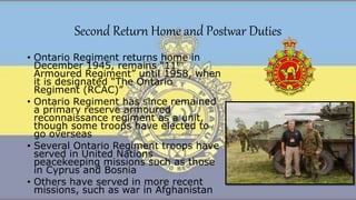 Second Return Home and Postwar Duties
• Ontario Regiment returns home in
December 1945, remains “11th
Armoured Regiment” until 1958, when
it is designated “The Ontario
Regiment (RCAC)”
• Ontario Regiment has since remained
a primary reserve armoured
reconnaissance regiment as a unit,
though some troops have elected to
go overseas
• Several Ontario Regiment troops have
served in United Nations
peacekeeping missions such as those
in Cyprus and Bosnia
• Others have served in more recent
missions, such as war in Afghanistan
 
