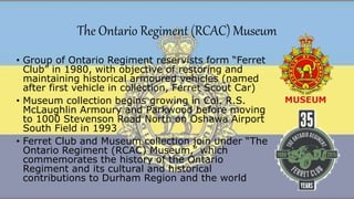 The Ontario Regiment (RCAC) Museum
• Group of Ontario Regiment reservists form “Ferret
Club” in 1980, with objective of restoring and
maintaining historical armoured vehicles (named
after first vehicle in collection, Ferret Scout Car)
• Museum collection begins growing in Col. R.S.
McLaughlin Armoury and Parkwood before moving
to 1000 Stevenson Road North on Oshawa Airport
South Field in 1993
• Ferret Club and Museum collection join under “The
Ontario Regiment (RCAC) Museum,” which
commemorates the history of the Ontario
Regiment and its cultural and historical
contributions to Durham Region and the world
 