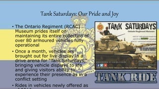 Tank Saturdays: Our Pride and Joy
• The Ontario Regiment (RCAC)
Museum prides itself on
maintaining its entire collection of
over 80 armoured vehicles fully
operational
• Once a month, vehicles are
brought out for live display in a
drive arena for “Tank Saturdays,”
bringing vehicle displays to life
and giving visitors ability to
experience their presence as in a
conflict setting
• Rides in vehicles newly offered as
 