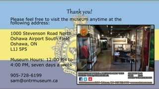 Thank you!
Please feel free to visit the museum anytime at the
following address:
1000 Stevenson Road North
Oshawa Airport South Field
Oshawa, ON
L1J 5P5
Museum Hours: 12:00 PM to
4:00 PM, seven days a week
905-728-6199
sam@ontrmuseum.ca
 