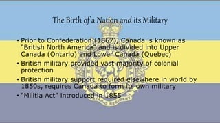 The Birth of a Nation and its Military
• Prior to Confederation (1867), Canada is known as
“British North America” and is divided into Upper
Canada (Ontario) and Lower Canada (Quebec)
• British military provided vast majority of colonial
protection
• British military support required elsewhere in world by
1850s, requires Canada to form its own military
• “Militia Act” introduced in 1855
 