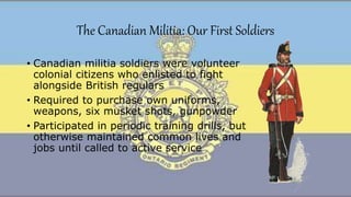 The Canadian Militia: Our First Soldiers
• Canadian militia soldiers were volunteer
colonial citizens who enlisted to fight
alongside British regulars
• Required to purchase own uniforms,
weapons, six musket shots, gunpowder
• Participated in periodic training drills, but
otherwise maintained common lives and
jobs until called to active service
 