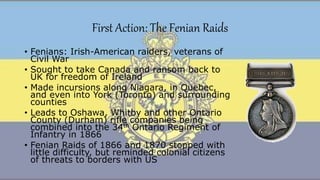 First Action: The Fenian Raids
• Fenians: Irish-American raiders, veterans of
Civil War
• Sought to take Canada and ransom back to
UK for freedom of Ireland
• Made incursions along Niagara, in Quebec,
and even into York (Toronto) and surrounding
counties
• Leads to Oshawa, Whitby and other Ontario
County (Durham) rifle companies being
combined into the 34th Ontario Regiment of
Infantry in 1866
• Fenian Raids of 1866 and 1870 stopped with
little difficulty, but reminded colonial citizens
of threats to borders with US
 