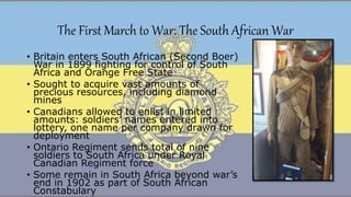 The First March to War: The South African War
• Britain enters South African (Second Boer)
War in 1899 fighting for control of South
Africa and Orange Free State
• Sought to acquire vast amounts of
precious resources, including diamond
mines
• Canadians allowed to enlist in limited
amounts: soldiers’ names entered into
lottery, one name per company drawn for
deployment
• Ontario Regiment sends total of nine
soldiers to South Africa under Royal
Canadian Regiment force
• Some remain in South Africa beyond war’s
end in 1902 as part of South African
Constabulary
 