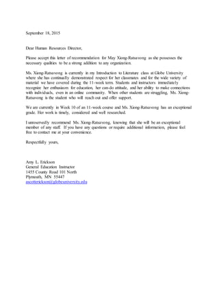 September 18, 2015
Dear Human Resources Director,
Please accept this letter of recommendation for May Xiong-Ratsavong as she possesses the
necessary qualities to be a strong addition to any organization.
Ms. Xiong-Ratsavong is currently in my Introduction to Literature class at Globe University
where she has continually demonstrated respect for her classmates and for the wide variety of
material we have covered during the 11-week term. Students and instructors immediately
recognize her enthusiasm for education, her can-do attitude, and her ability to make connections
with individuals, even in an online community. When other students are struggling, Ms. Xiong-
Ratsavong is the student who will reach out and offer support.
We are currently in Week 10 of an 11-week course and Ms. Xiong-Ratsavong has an exceptional
grade. Her work is timely, considered and well researched.
I unreservedly recommend Ms. Xiong-Ratsavong, knowing that she will be an exceptional
member of any staff. If you have any questions or require additional information, please feel
free to contact me at your convenience.
Respectfully yours,
Amy L. Erickson
General Education Instructor
1455 County Road 101 North
Plymouth, MN 55447
ascotterickson@globeuniversity.edu
 