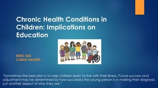 Chronic Health Conditions in
Children: Implications on
Education
EDEC 553
CAROL HAZLETT
“Sometimes the best plan is to help children learn to live with their illness. Future success and
adjustment may be determined by how successful the young person is in making their diagnosis
just another aspect of who they are.”
 