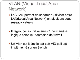 VLAN (Virtual Local Area
Network)
 Le VLAN permet de séparer ou diviser notre
LAN(Local Area Network) en plusieurs sous
réseaux virtuels
 Il regroupe les utilisateurs d’une manière
logique selon leur domaine de travail
 Un Vlan est identifié par son VID et il est
implémenté sur un Switch
 