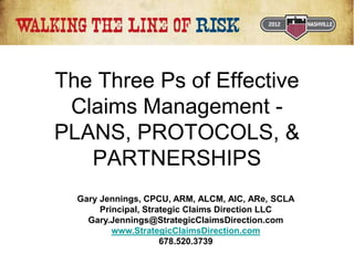 The Three Ps of Effective
Claims Management -
PLANS, PROTOCOLS, &
PARTNERSHIPS
Gary Jennings, CPCU, ARM, ALCM, AIC, ARe, SCLA
Principal, Strategic Claims Direction LLC
Gary.Jennings@StrategicClaimsDirection.com
www.StrategicClaimsDirection.com
678.520.3739
 