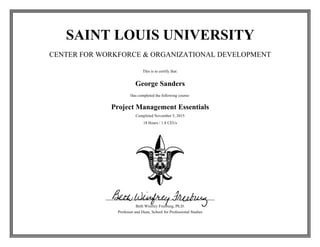 SAINT LOUIS UNIVERSITY
CENTER FOR WORKFORCE & ORGANIZATIONAL DEVELOPMENT
This is to certify that:
George Sanders
Has completed the following course:
Project Management Essentials
Completed November 5, 2015
18 Hours / 1.8 CEUs
Beth Winfrey Freeburg, Ph.D.
Professor and Dean, School for Professional Studies
 