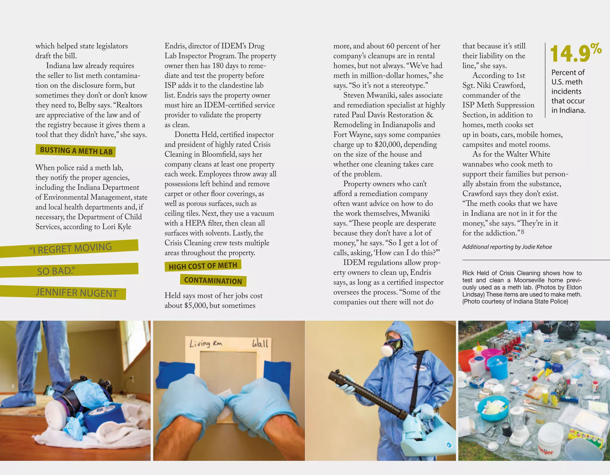 which helped state legislators
draft the bill.
Indiana law already requires
the seller to list meth contamina-
tion on the disclosure form, but
sometimes they don’t or don’t know
they need to, Belby says. “Realtors
are appreciative of the law and of
the registry because it gives them a
tool that they didn’t have,” she says.
When police raid a meth lab,
they notify the proper agencies,
including the Indiana Department
of Environmental Management, state
and local health departments and, if
necessary, the Department of Child
Services, according to Lori Kyle
more, and about 60 percent of her
company’s cleanups are in rental
homes, but not always. “We’ve had
meth in million-dollar homes,” she
says. “So it’s not a stereotype.”
Steven Mwaniki, sales associate
and remediation specialist at highly
rated Paul Davis Restoration &
Remodeling in Indianapolis and
Fort Wayne, says some companies
charge up to $20,000, depending
on the size of the house and
whether one cleaning takes care
of the problem.
Property owners who can’t
afford a remediation company
often want advice on how to do
the work themselves, Mwaniki
says. “These people are desperate
because they don’t have a lot of
money,” he says. “So I get a lot of
calls, asking, ‘How can I do this?’”
IDEM regulations allow prop-
erty owners to clean up, Endris
says, as long as a certified inspector
oversees the process. “Some of the
companies out there will not do
that because it’s still
their liability on the
line,” she says.
According to 1st
Sgt. Niki Crawford,
commander of the
ISP Meth Suppression
Section, in addition to
homes, meth cooks set
up in boats, cars, mobile homes,
campsites and motel rooms.
As for the Walter White
wannabes who cook meth to
support their families but person-
ally abstain from the substance,
Crawford says they don’t exist.
“The meth cooks that we have
in Indiana are not in it for the
money,” she says. “They’re in it
for the addiction.”B
Additional reporting by Jodie Kehoe
Rick Held of Crisis Cleaning shows how to
test and clean a Moorseville home previ-
ously used as a meth lab. (Photos by Eldon
Lindsay) These items are used to make meth.
(Photo courtesy of Indiana State Police)
“I regret moving
so bad.”
Endris, director of IDEM’s Drug
Lab Inspector Program.The property
owner then has 180 days to reme-
diate and test the property before
ISP adds it to the clandestine lab
list. Endris says the property owner
must hire an IDEM-certified service
provider to validate the property
as clean.
Donetta Held, certified inspector
and president of highly rated Crisis
Cleaning in Bloomfield, says her
company cleans at least one property
each week. Employees throw away all
possessions left behind and remove
carpet or other floor coverings, as
well as porous surfaces, such as
ceiling tiles. Next, they use a vacuum
with a HEPA filter, then clean all
surfaces with solvents. Lastly, the
Crisis Cleaning crew tests multiple
areas throughout the property.
Held says most of her jobs cost
about $5,000, but sometimes
Busting a meth lab
High cost of meth
contamination
Percent of
U.S. meth
incidents
that occur
in Indiana.
14.9%
Jennifer Nugent
 