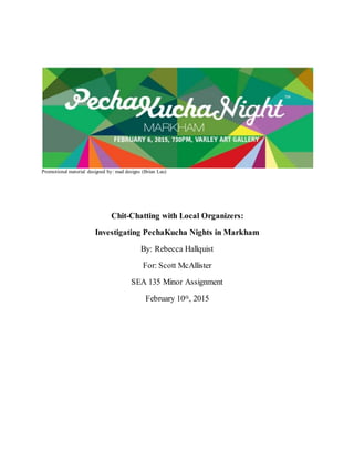 Promotional material designed by: mad designs (Brian Lau)
Chit-Chatting with Local Organizers:
Investigating PechaKucha Nights in Markham
By: Rebecca Hallquist
For: Scott McAllister
SEA 135 Minor Assignment
February 10th, 2015
 