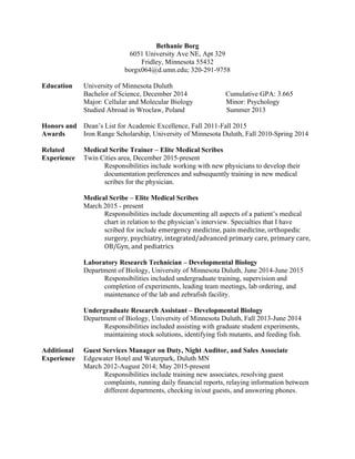 Bethanie Borg
6051 University Ave NE, Apt 329
Fridley, Minnesota 55432
borgx064@d.umn.edu; 320-291-9758
Education University of Minnesota Duluth
Bachelor of Science, December 2014 Cumulative GPA: 3.665
Major: Cellular and Molecular Biology Minor: Psychology
Studied Abroad in Wroclaw, Poland Summer 2013
Honors and Dean’s List for Academic Excellence, Fall 2011-Fall 2015
Awards Iron Range Scholarship, University of Minnesota Duluth, Fall 2010-Spring 2014
Related Medical Scribe Trainer – Elite Medical Scribes
Experience Twin Cities area, December 2015-present
Responsibilities include working with new physicians to develop their
documentation preferences and subsequently training in new medical
scribes for the physician.
Medical Scribe – Elite Medical Scribes
March 2015 - present
Responsibilities include documenting all aspects of a patient’s medical
chart in relation to the physician’s interview. Specialties that I have
scribed for include emergency	
  medicine,	
  pain	
  medicine,	
  orthopedic	
  	
  
	
   	
   	
   surgery,	
  psychiatry,	
  integrated/advanced	
  primary	
  care,	
  primary	
  care,	
  	
  
	
   	
   	
   OB/Gyn,	
  and	
  pediatrics	
  
Laboratory Research Technician – Developmental Biology
Department of Biology, University of Minnesota Duluth, June 2014-June 2015
Responsibilities included undergraduate training, supervision and
completion of experiments, leading team meetings, lab ordering, and
maintenance of the lab and zebrafish facility.
Undergraduate Research Assistant – Developmental Biology
Department of Biology, University of Minnesota Duluth, Fall 2013-June 2014
Responsibilities included assisting with graduate student experiments,
maintaining stock solutions, identifying fish mutants, and feeding fish.
Additional Guest Services Manager on Duty, Night Auditor, and Sales Associate
Experience Edgewater Hotel and Waterpark, Duluth MN
March 2012-August 2014; May 2015-present
Responsibilities include training new associates, resolving guest
complaints, running daily financial reports, relaying information between
different departments, checking in/out guests, and answering phones.
 